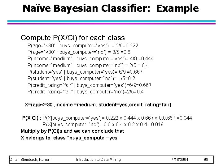 Naïve Bayesian Classifier: Example Compute P(X/Ci) for each class P(age=“<30” | buys_computer=“yes”) = 2/9=0. Naïve Bayesian Classifier: Example Compute P(X/Ci) for each class P(age=“<30” | buys_computer=“yes”) = 2/9=0.