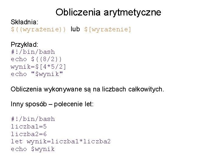 Obliczenia arytmetyczne Składnia: $((wyrażenie)) lub $[wyrażenie] Przykład: #!/bin/bash echo $((8/2)) wynik=$[4*5/2] echo "$wynik" Obliczenia