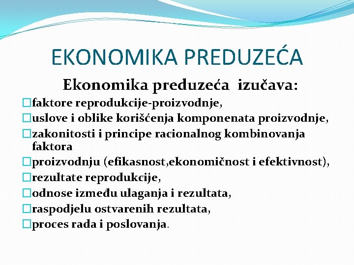 EKONOMIKA PREDUZEĆA Ekonomika preduzeća izučava: �faktore reprodukcije-proizvodnje, �uslove i oblike korišćenja komponenata proizvodnje, �zakonitosti