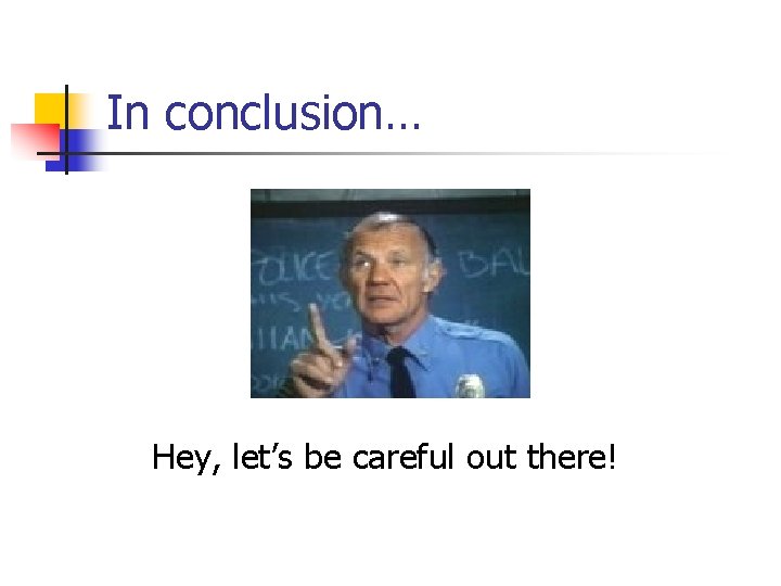 In conclusion… Hey, let’s be careful out there! 