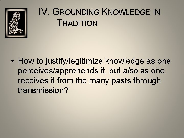 IV. GROUNDING KNOWLEDGE IN TRADITION • How to justify/legitimize knowledge as one perceives/apprehends it,