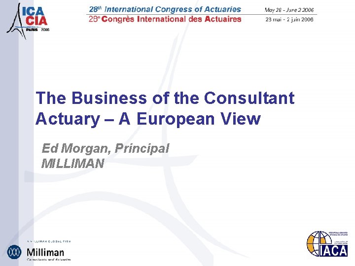 The Business of the Consultant Actuary – A European View Ed Morgan, Principal MILLIMAN