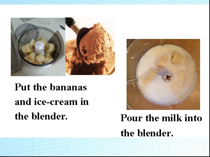 Put the bananas and ice-cream in the blender. Pour the milk into the blender.