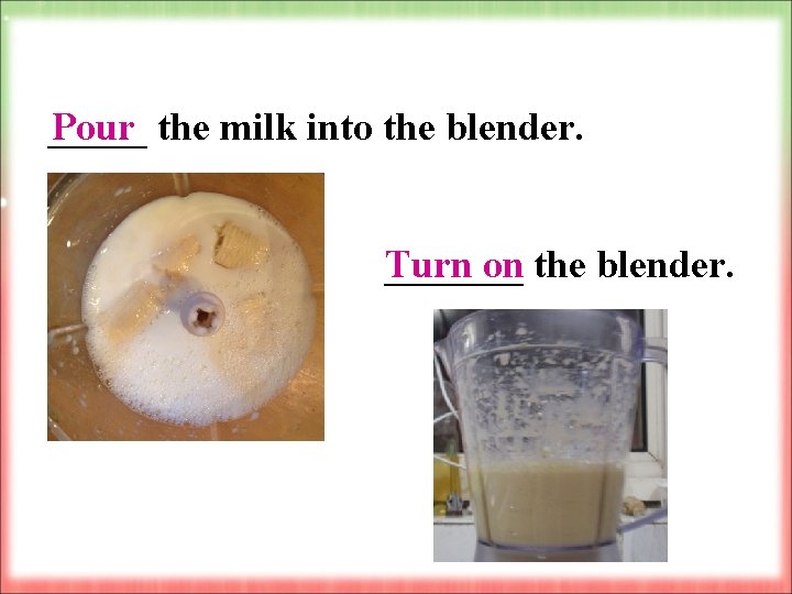 _____ the milk into the blender. Pour Turn on _______ the blender. 