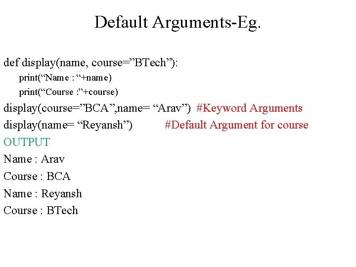 Default Arguments-Eg. def display(name, course=”BTech”): print(“Name : “+name) print(“Course : ”+course) display(course=”BCA”, name= “Arav”) Default Arguments-Eg. def display(name, course=”BTech”): print(“Name : “+name) print(“Course : ”+course) display(course=”BCA”, name= “Arav”)