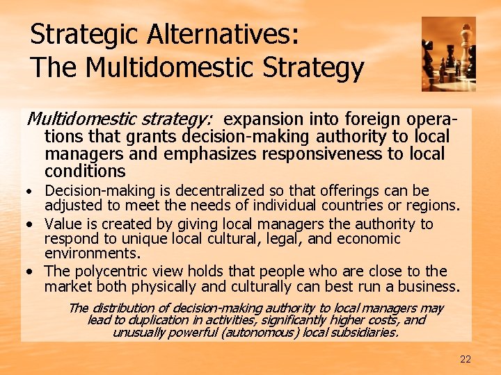 Strategic Alternatives: The Multidomestic Strategy Multidomestic strategy: expansion into foreign operations that grants decision-making