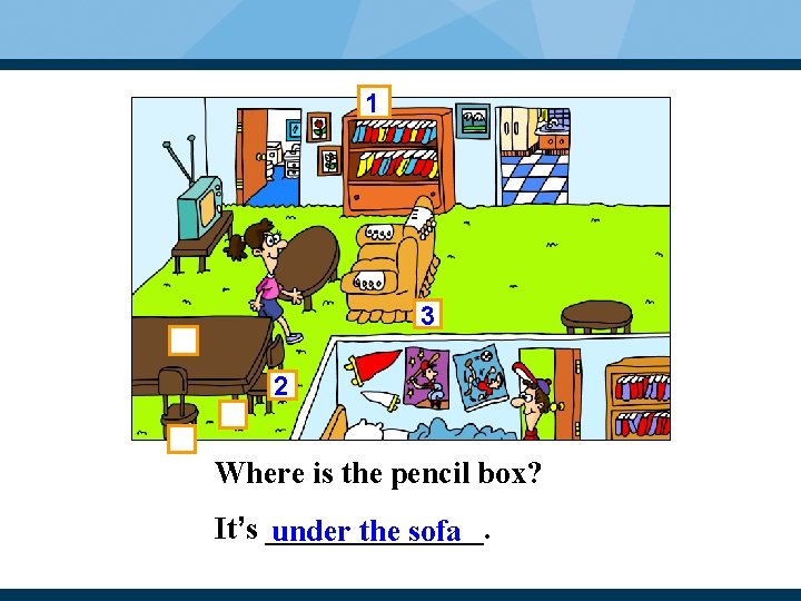 1 3 2 Where is the pencil box? It’s _______. under the sofa 