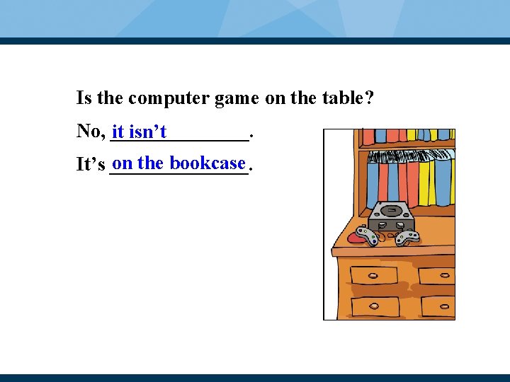 Is the computer game on the table? No, _______. it isn’t on the bookcase