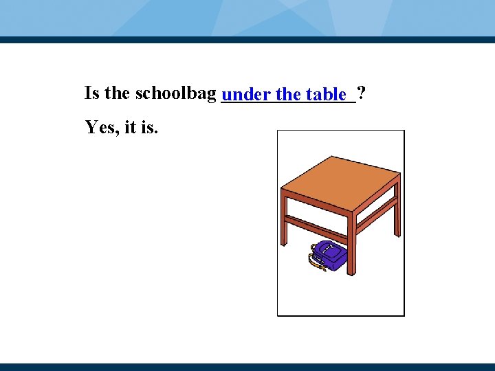 Is the schoolbag _______? under the table Yes, it is. 
