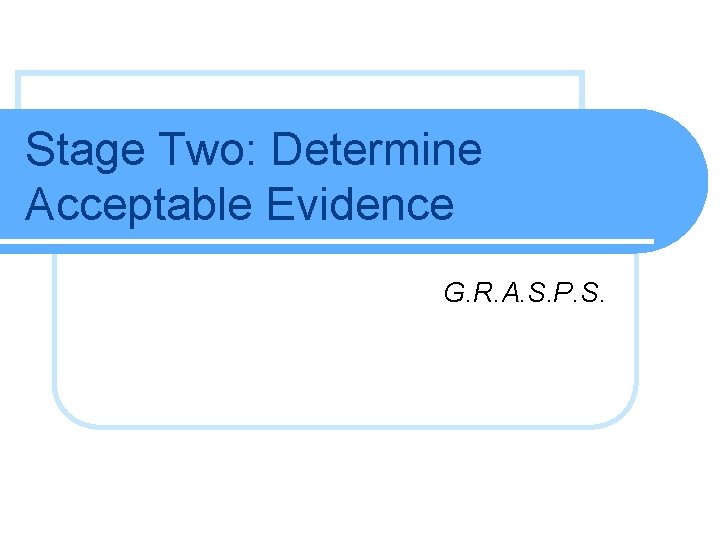 Stage Two: Determine Acceptable Evidence G. R. A. S. P. S.  Stage Two: Determine Acceptable Evidence G. R. A. S. P. S.