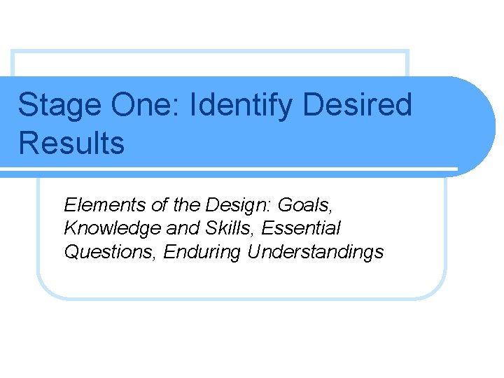 Stage One: Identify Desired Results Elements of the Design: Goals, Knowledge and Skills, Essential Stage One: Identify Desired Results Elements of the Design: Goals, Knowledge and Skills, Essential