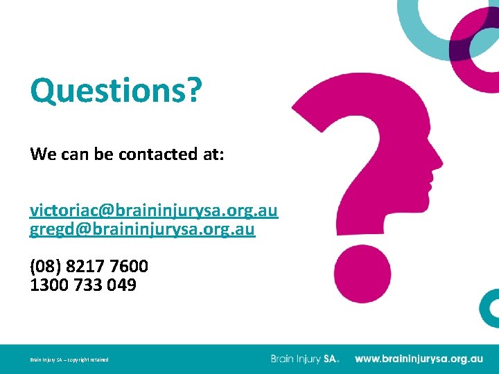Questions? We can be contacted at: victoriac@braininjurysa. org. au gregd@braininjurysa. org. au (08) 8217