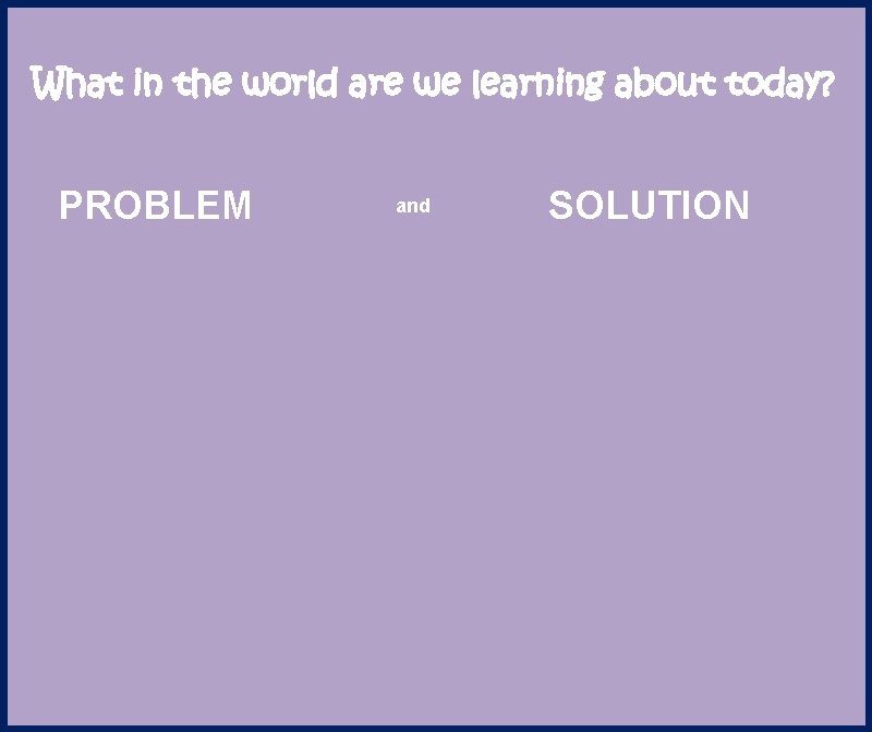 What in the world are we learning about today? PROBLEM and SOLUTION 