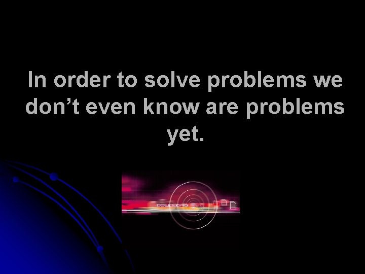 In order to solve problems we don’t even know are problems yet. 