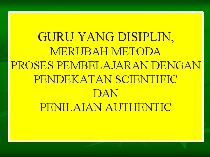 GURU YANG DISIPLIN, MERUBAH METODA PROSES PEMBELAJARAN DENGAN PENDEKATAN SCIENTIFIC DAN PENILAIAN AUTHENTIC 