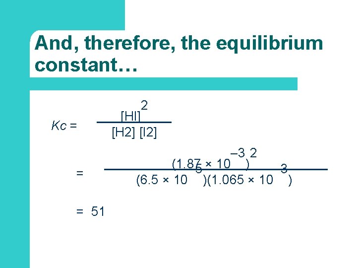 And, therefore, the equilibrium constant… 2 Kc = = = 51 [HI] [H 2]