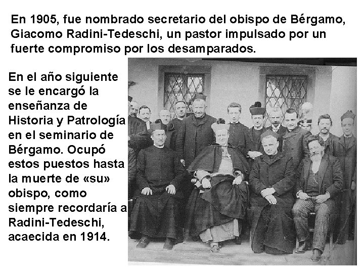En 1905, fue nombrado secretario del obispo de Bérgamo, Giacomo Radini-Tedeschi, un pastor impulsado
