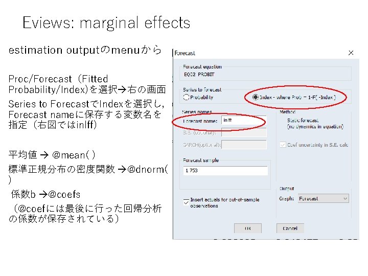 Eviews: marginal effects estimation outputのmenuから Proc/Forecast（Fitted Probability/Index)を選択 右の画面 Series to ForecastでIndexを選択し， Forecast nameに保存する変数名を 指定（右図ではinlff)