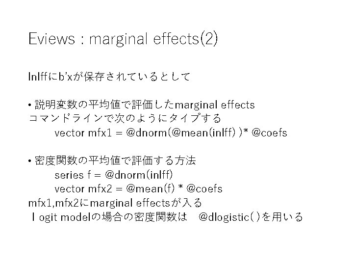 Eviews : marginal effects(2) Inlffにb’xが保存されているとして • 説明変数の平均値で評価したmarginal effects コマンドラインで次のようにタイプする vector mfx 1 = @dnorm(@mean(inlff) Eviews : marginal effects(2) Inlffにb’xが保存されているとして • 説明変数の平均値で評価したmarginal effects コマンドラインで次のようにタイプする vector mfx 1 = @dnorm(@mean(inlff)