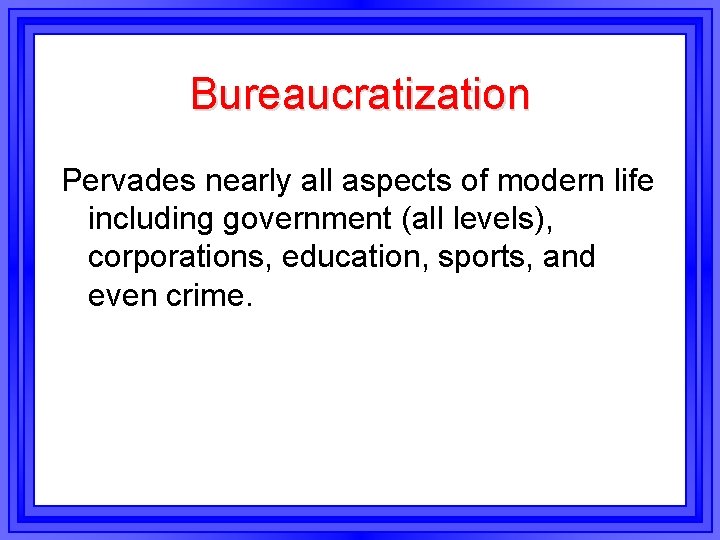 Bureaucratization Pervades nearly all aspects of modern life including government (all levels), corporations, education,