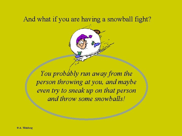 And what if you are having a snowball fight? You probably run away from