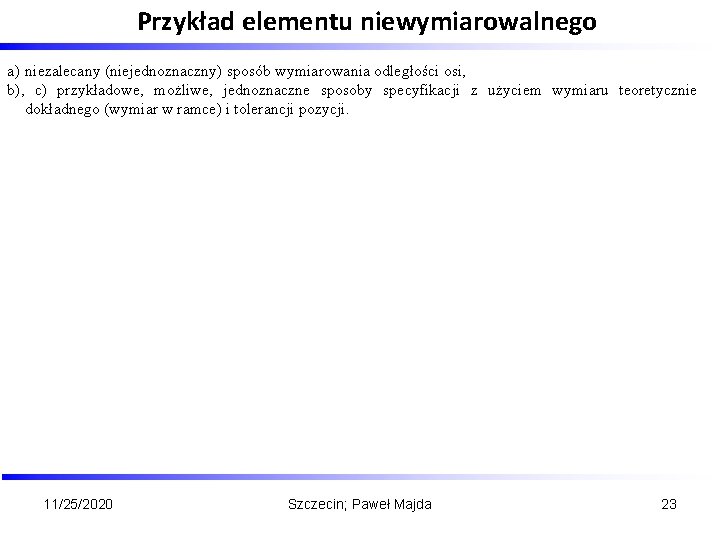 Przykład elementu niewymiarowalnego . a) niezalecany (niejednoznaczny) sposób wymiarowania odległości osi, b), c) przykładowe,