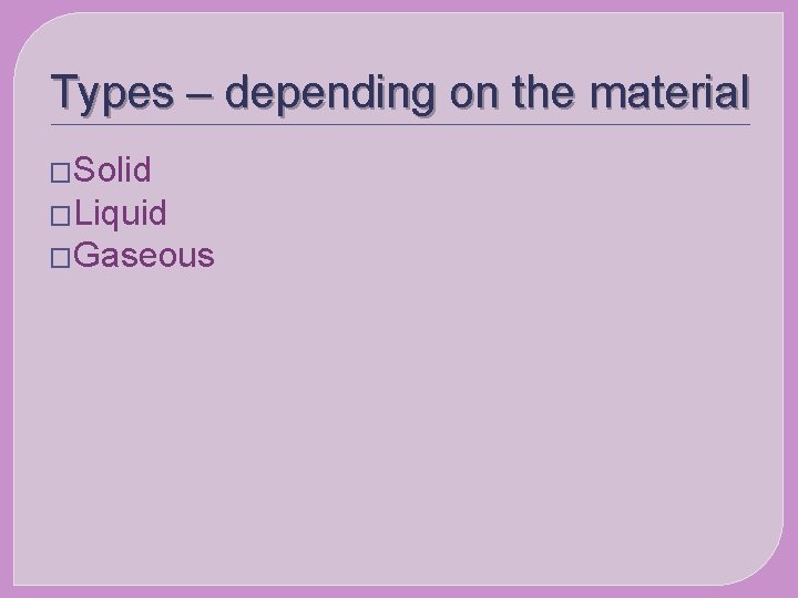 Types – depending on the material �Solid �Liquid �Gaseous 