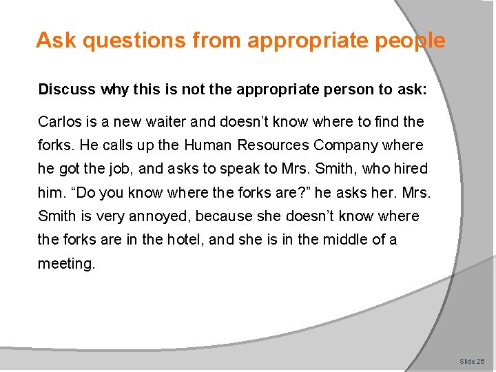 Ask questions from appropriate people Discuss why this is not the appropriate person to