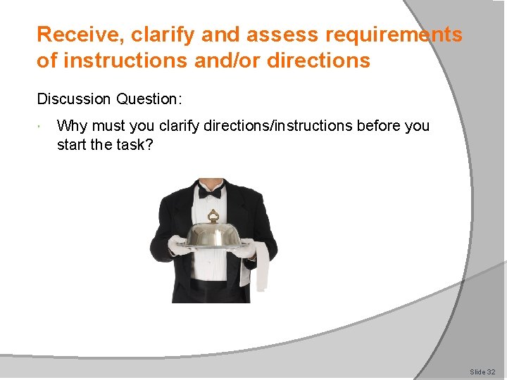 Receive, clarify and assess requirements of instructions and/or directions Discussion Question: Why must you