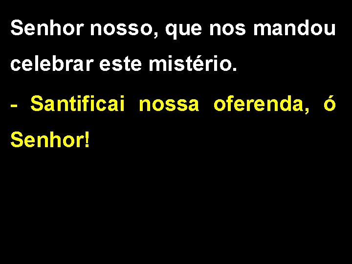 Senhor nosso, que nos mandou celebrar este mistério. - Santificai nossa oferenda, ó Senhor!