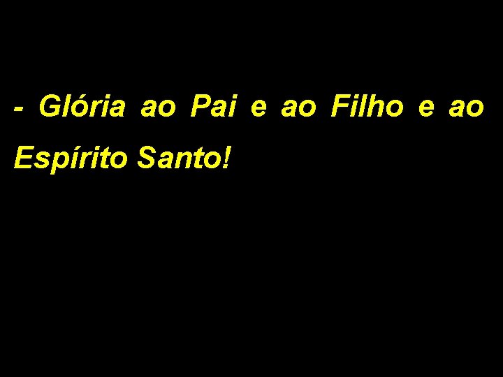 - Glória ao Pai e ao Filho e ao Espírito Santo! 