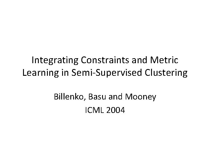 Integrating Constraints and Metric Learning in Semi-Supervised Clustering Billenko, Basu and Mooney ICML 2004