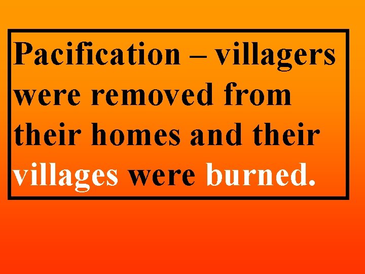 Pacification – villagers were removed from their homes and their villages were burned. 