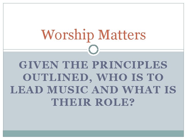 Worship Matters GIVEN THE PRINCIPLES OUTLINED, WHO IS TO LEAD MUSIC AND WHAT IS