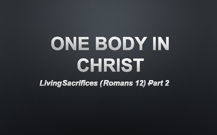 ONE BODY IN CHRIST LIVING SACRIFICES (ROMANS 12) –PART 2 