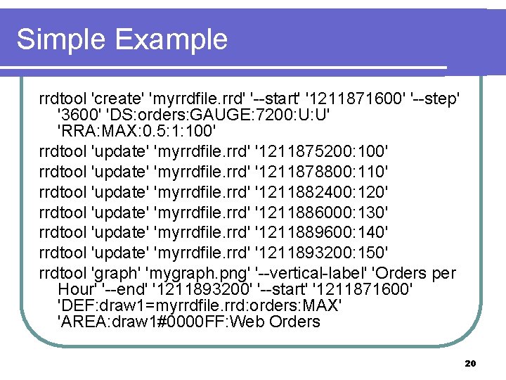 Simple Example rrdtool 'create' 'myrrdfile. rrd' '--start' '1211871600' '--step' '3600' 'DS: orders: GAUGE: 7200: