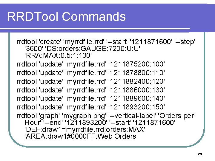 RRDTool Commands rrdtool 'create' 'myrrdfile. rrd' '--start' '1211871600' '--step' '3600' 'DS: orders: GAUGE: 7200: