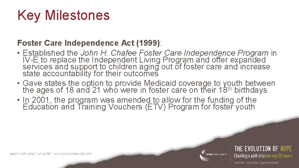 Key Milestones Foster Care Independence Act (1999): • Established the John H. Chafee Foster