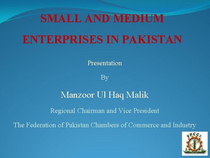 SMALL AND MEDIUM ENTERPRISES IN PAKISTAN Presentation By Manzoor Ul Haq Malik Regional Chairman
