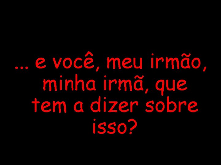 . . . e você, meu irmão, minha irmã, que tem a dizer sobre