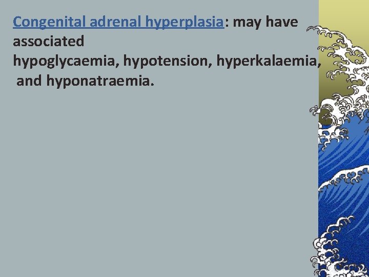 Congenital adrenal hyperplasia: may have associated hypoglycaemia, hypotension, hyperkalaemia, and hyponatraemia. 