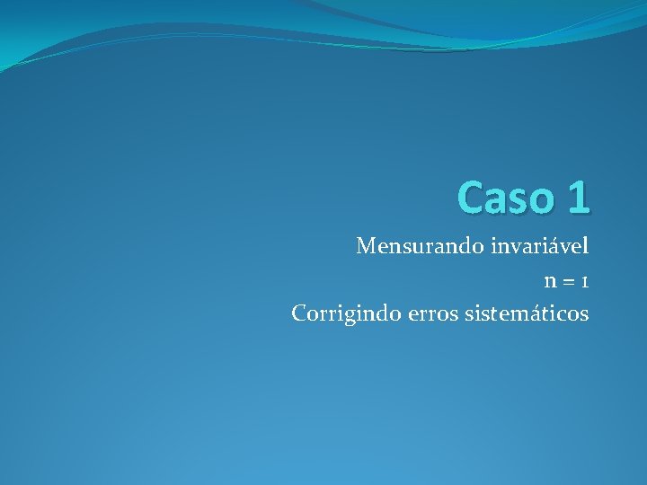 Caso 1 Mensurando invariável n=1 Corrigindo erros sistemáticos 