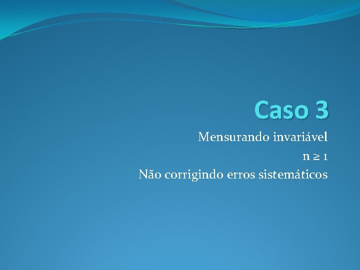 Caso 3 Mensurando invariável n≥ 1 Não corrigindo erros sistemáticos 