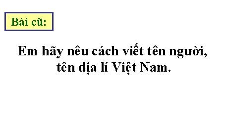 Bài cũ: Em hãy nêu cách viết tên người, tên địa lí Việt Nam.