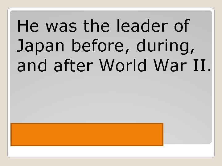 He was the leader of Japan before, during, and after World War II. Hirohito