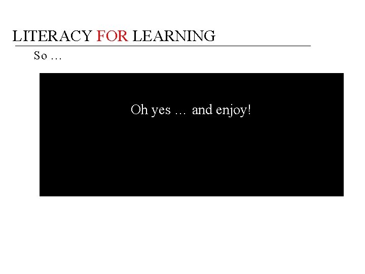 LITERACY FOR LEARNING So … Oh yes … and enjoy! 