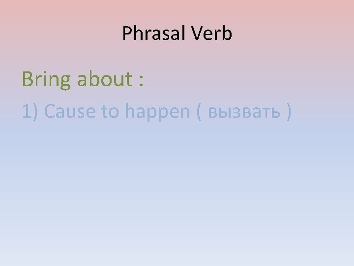 Phrasal Verb Bring about : 1) Cause to happen ( вызвать ) 