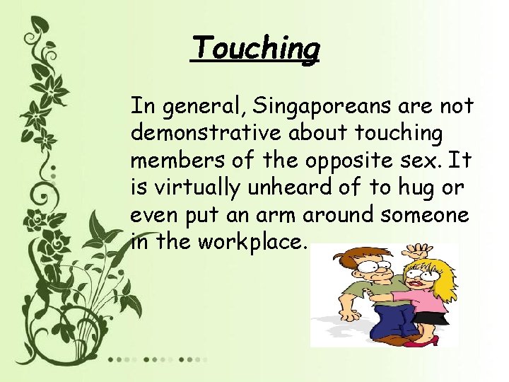 Touching In general, Singaporeans are not demonstrative about touching members of the opposite sex.
