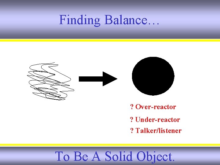 Finding Balance… ? Over-reactor ? Under-reactor ? Talker/listener To Be A Solid Object. 