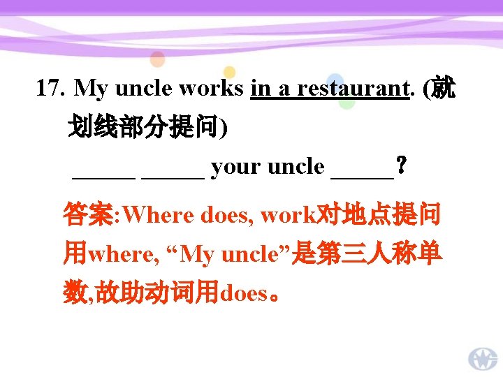 17. My uncle works in a restaurant. (就 划线部分提问) _____ your uncle _____？ 答案: